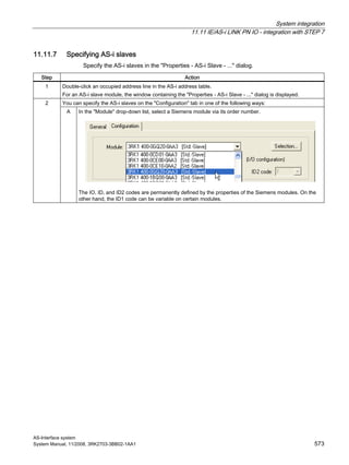 System integration
11.11 IE/AS-i LINK PN IO - integration with STEP 7
AS-Interface system
System Manual, 11/2008, 3RK2703-3BB02-1AA1 573
11.11.7 Specifying AS-i slaves
Specify the AS-i slaves in the "Properties - AS-i Slave - ..." dialog.
Step Action
1 Double-click an occupied address line in the AS-i address table.
For an AS-i slave module, the window containing the "Properties - AS-i Slave - ..." dialog is displayed.
You can specify the AS-i slaves on the "Configuration" tab in one of the following ways:2
A In the "Module" drop-down list, select a Siemens module via its order number.
The IO, ID, and ID2 codes are permanently defined by the properties of the Siemens modules. On the
other hand, the ID1 code can be variable on certain modules.
 