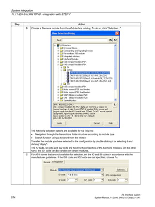 System integration
11.11 IE/AS-i LINK PN IO - integration with STEP 7
AS-Interface system
574 System Manual, 11/2008, 3RK2703-3BB02-1AA1
Step Action
B Choose a Siemens module from the AS-Interface catalog. To do so, click "Selection...".
The following selection options are available for AS-i slaves:
• Navigation through the hierarchical folder structure according to module type
• Search function using a keyword from the infotext
Transfer the module you have selected to the configuration by double-clicking it or selecting it and
clicking "Apply".
The IO code, ID code and ID2 code are fixed by the properties of the Siemens modules. On the other
hand, the ID1 code can be variable on certain modules.
C For AS-i slaves that are not available for selection, set the IO and ID codes in accordance with the
manufacturer guidelines. If the ID1 code and ID2 code are not specified, choose FH.
 