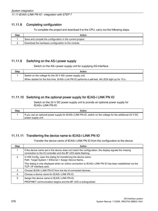 System integration
11.11 IE/AS-i LINK PN IO - integration with STEP 7
AS-Interface system
576 System Manual, 11/2008, 3RK2703-3BB02-1AA1
11.11.8 Completing configuration
To complete the project and download it to the CPU, carry out the following steps.
Step Action
1 Save and compile the configuration in the current project.
2 Download the hardware configuration to the module.
11.11.9 Switching on the AS-i power supply
Switch on the AS-i power supply unit for supplying AS-Interface.
Step Action
1 Switch on the voltage for the 30 V AS-i power supply unit.
When started for the first time, IE/AS-i Link PN IO performs a self-test. All LEDs light up for 15 s.
11.11.10 Switching on the optional power supply for IE/AS-i LINK PN IO
Switch on the 24 V DC power supply unit to provide an optional power supply for
IE/AS-i LINK PN IO.
Step Action
1 If you use an optional power supply for IE/AS-i LINK PN IO, switch on the voltage for the additional 24 V DC
power supply unit.
11.11.11 Transferring the device name to IE/AS-i LINK PN IO
Transfer the device name of IE/AS-i LINK PN IO from the configuration to the device.
Step Action
1 If the device name set in the device does not match the configuration, the display signals the missing
connection to the IO controller and the BF LED starts flashing.
2 In HW Config, open the dialog for transferring the device name.
Path: Target System > Ethernet > Assign Device Name...
This dialog is only displayed when an online connection to IE/AS-i LINK PN IO has been established via the
TCP / IP interface card.
3 Choose IE/AS-i LINK PN IO from the list of connected devices.
4 Choose a device name for IE/AS-i LINK PN IO.
5 Assign the device name to IE/AS-i LINK PN IO.
PROFINET communication begins and the BF LED is extinguished.
 