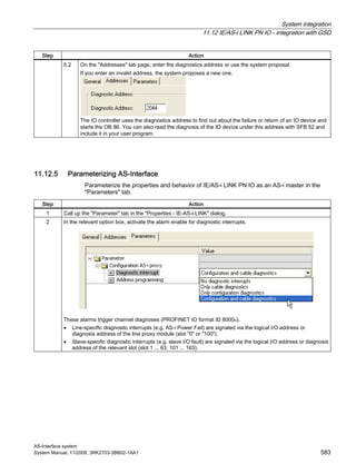 System integration
11.12 IE/AS-i LINK PN IO - integration with GSD
AS-Interface system
System Manual, 11/2008, 3RK2703-3BB02-1AA1 583
Step Action
5.2 On the "Addresses" tab page, enter the diagnostics address or use the system proposal.
If you enter an invalid address, the system proposes a new one.
The IO controller uses the diagnostics address to find out about the failure or return of an IO device and
starts the OB 86. You can also read the diagnosis of the IO device under this address with SFB 52 and
include it in your user program.
11.12.5 Parameterizing AS-Interface
Parameterize the properties and behavior of IE/AS-i LINK PN IO as an AS-i master in the
"Parameters" tab.
Step Action
1 Call up the "Parameter" tab in the "Properties - IE-AS-i-LINK" dialog.
2 In the relevant option box, activate the alarm enable for diagnostic interrupts.
These alarms trigger channel diagnoses (PROFINET IO format ID 8000H).
• Line-specific diagnostic interrupts (e.g. AS-i Power Fail) are signaled via the logical I/O address or
diagnosis address of the line proxy module (slot "0" or "100").
• Slave-specific diagnostic interrupts (e.g. slave I/O fault) are signaled via the logical I/O address or diagnosis
address of the relevant slot (slot 1 ... 63, 101 ... 163).
 