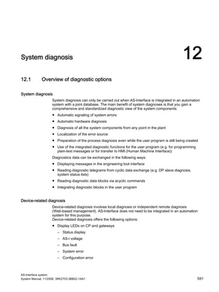 AS-Interface system
System Manual, 11/2008, 3RK2703-3BB02-1AA1 591
System diagnosis 12
12.1 Overview of diagnostic options
System diagnosis
System diagnosis can only be carried out when AS-Interface is integrated in an automation
system with a joint database. The main benefit of system diagnoses is that you gain a
comprehensive and standardized diagnostic view of the system components:
● Automatic signaling of system errors
● Automatic hardware diagnosis
● Diagnosis of all the system components from any point in the plant
● Localization of the error source
● Preparation of the process diagnosis even while the user program is still being created
● Use of the integrated diagnostic functions for the user program (e.g. for programming
plain-text messages or for transfer to HMI (Human Machine Interface))
Diagnostics data can be exchanged in the following ways:
● Displaying messages in the engineering tool interface
● Reading diagnostic telegrams from cyclic data exchange (e.g. DP slave diagnosis,
system status lists)
● Reading diagnostic data blocks via acyclic commands
● Integrating diagnostic blocks in the user program
Device-related diagnosis
Device-related diagnosis involves local diagnosis or independent remote diagnosis
(Web-based management). AS-Interface does not need to be integrated in an automation
system for this purpose.
Device-related diagnosis offers the following options:
● Display LEDs on CP and gateways
– Status display
– AS-i voltage
– Bus fault
– System error
– Configuration error
 