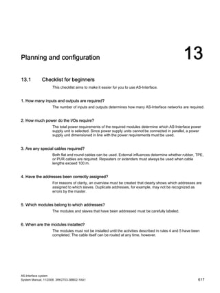 AS-Interface system
System Manual, 11/2008, 3RK2703-3BB02-1AA1 617
Planning and configuration 13
13.1 Checklist for beginners
This checklist aims to make it easier for you to use AS-Interface.
1. How many inputs and outputs are required?
The number of inputs and outputs determines how many AS-Interface networks are required.
2. How much power do the I/Os require?
The total power requirements of the required modules determine which AS-Interface power
supply unit is selected. Since power supply units cannot be connected in parallel, a power
supply unit dimensioned in line with the power requirements must be used.
3. Are any special cables required?
Both flat and round cables can be used. External influences determine whether rubber, TPE,
or PUR cables are required. Repeaters or extenders must always be used when cable
lengths exceed 100 m.
4. Have the addresses been correctly assigned?
For reasons of clarity, an overview must be created that clearly shows which addresses are
assigned to which slaves. Duplicate addresses, for example, may not be recognized as
errors by the master.
5. Which modules belong to which addresses?
The modules and slaves that have been addressed must be carefully labeled.
6. When are the modules installed?
The modules must not be installed until the activities described in rules 4 and 5 have been
completed. The cable itself can be routed at any time, however.
 