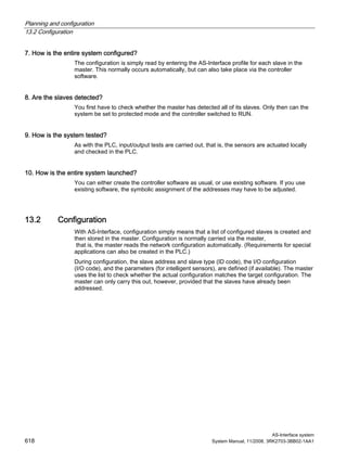Planning and configuration
13.2 Configuration
AS-Interface system
618 System Manual, 11/2008, 3RK2703-3BB02-1AA1
7. How is the entire system configured?
The configuration is simply read by entering the AS-Interface profile for each slave in the
master. This normally occurs automatically, but can also take place via the controller
software.
8. Are the slaves detected?
You first have to check whether the master has detected all of its slaves. Only then can the
system be set to protected mode and the controller switched to RUN.
9. How is the system tested?
As with the PLC, input/output tests are carried out, that is, the sensors are actuated locally
and checked in the PLC.
10. How is the entire system launched?
You can either create the controller software as usual, or use existing software. If you use
existing software, the symbolic assignment of the addresses may have to be adjusted.
13.2 Configuration
With AS-Interface, configuration simply means that a list of configured slaves is created and
then stored in the master. Configuration is normally carried via the master,
that is, the master reads the network configuration automatically. (Requirements for special
applications can also be created in the PLC.)
During configuration, the slave address and slave type (ID code), the I/O configuration
(I/O code), and the parameters (for intelligent sensors), are defined (if available). The master
uses the list to check whether the actual configuration matches the target configuration. The
master can only carry this out, however, provided that the slaves have already been
addressed.
 