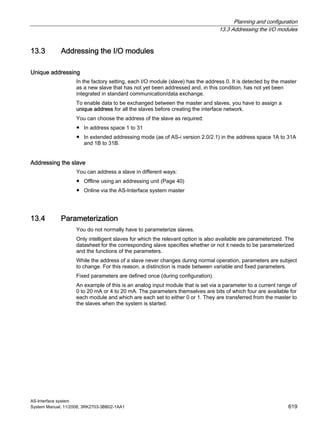 Planning and configuration
13.3 Addressing the I/O modules
AS-Interface system
System Manual, 11/2008, 3RK2703-3BB02-1AA1 619
13.3 Addressing the I/O modules
Unique addressing
In the factory setting, each I/O module (slave) has the address 0. It is detected by the master
as a new slave that has not yet been addressed and, in this condition, has not yet been
integrated in standard communication/data exchange.
To enable data to be exchanged between the master and slaves, you have to assign a
unique address for all the slaves before creating the interface network.
You can choose the address of the slave as required:
● In address space 1 to 31
● In extended addressing mode (as of AS-i version 2.0/2.1) in the address space 1A to 31A
and 1B to 31B.
Addressing the slave
You can address a slave in different ways:
● Offline using an addressing unit (Page 40)
● Online via the AS-Interface system master
13.4 Parameterization
You do not normally have to parameterize slaves.
Only intelligent slaves for which the relevant option is also available are parameterized. The
datasheet for the corresponding slave specifies whether or not it needs to be parameterized
and the functions of the parameters.
While the address of a slave never changes during normal operation, parameters are subject
to change. For this reason, a distinction is made between variable and fixed parameters.
Fixed parameters are defined once (during configuration).
An example of this is an analog input module that is set via a parameter to a current range of
0 to 20 mA or 4 to 20 mA. The parameters themselves are bits of which four are available for
each module and which are each set to either 0 or 1. They are transferred from the master to
the slaves when the system is started.
 