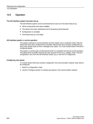 Planning and configuration
13.5 Operation
AS-Interface system
620 System Manual, 11/2008, 3RK2703-3BB02-1AA1
13.5 Operation
The AS-Interface system has been set up
The AS-Interface system can be commissioned as soon as it has been fully set up:
● All the components have been installed
● The slaves have been addressed and (if necessary) parameterized
● Configuration is complete
● Commissioning can now begin
AS-Interface system in normal operation
The system switches to normal operation and the master runs in protected mode. Only the
slaves that have been configured are activated. Slaves that have not been configured (e.g.
new ones) simply cause an error message to be output. You must include these in the list of
configured slaves.
The system is continuously monitored both when it is restarted and during normal operation.
The higher-level controller receives the data required for this (e.g. voltage, mode, incorrect
configuration, etc.) from the AS-Interface master (e.g. in the form of a diagnosis).
Configuring new slaves
To include slaves that have not been configured in the communication network, they need to
be configured:
1. Switch to configuration mode.
2. Use the "Configure slaves" to include new slaves in the communication network.
 