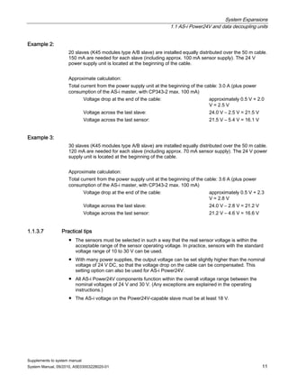 System Expansions
1.1 AS-i Power24V and data decoupling units
Supplements to system manual
System Manual, 09/2010, A5E03003228020-01 11
Example 2:
20 slaves (K45 modules type A/B slave) are installed equally distributed over the 50 m cable.
150 mA are needed for each slave (including approx. 100 mA sensor supply). The 24 V
power supply unit is located at the beginning of the cable.
Approximate calculation:
Total current from the power supply unit at the beginning of the cable: 3.0 A (plus power
consumption of the AS-i master, with CP343-2 max. 100 mA)
Voltage drop at the end of the cable: approximately 0.5 V + 2.0
V = 2.5 V
Voltage across the last slave: 24.0 V – 2.5 V = 21.5 V
Voltage across the last sensor: 21.5 V – 5.4 V = 16.1 V
Example 3:
30 slaves (K45 modules type A/B slave) are installed equally distributed over the 50 m cable.
120 mA are needed for each slave (including approx. 70 mA sensor supply). The 24 V power
supply unit is located at the beginning of the cable.
Approximate calculation:
Total current from the power supply unit at the beginning of the cable: 3.6 A (plus power
consumption of the AS-i master, with CP343-2 max. 100 mA)
Voltage drop at the end of the cable: approximately 0.5 V + 2.3
V = 2.8 V
Voltage across the last slave: 24.0 V – 2.8 V = 21.2 V
Voltage across the last sensor: 21.2 V – 4.6 V = 16.6 V
1.1.3.7 Practical tips
● The sensors must be selected in such a way that the real sensor voltage is within the
acceptable range of the sensor operating voltage. In practice, sensors with the standard
voltage range of 10 to 30 V can be used.
● With many power supplies, the output voltage can be set slightly higher than the nominal
voltage of 24 V DC, so that the voltage drop on the cable can be compensated. This
setting option can also be used for AS-i Power24V.
● All AS-i Power24V components function within the overall voltage range between the
nominal voltages of 24 V and 30 V. (Any exceptions are explained in the operating
instructions.)
● The AS-i voltage on the Power24V-capable slave must be at least 18 V.
 