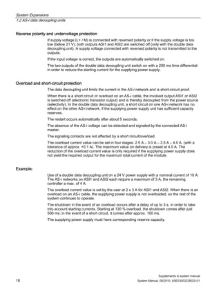 System Expansions
1.2 AS-i data decoupling units
Supplements to system manual
18 System Manual, 09/2010, A5E03003228020-01
Reverse polarity and undervoltage protection
If supply voltage (L+ / M) is connected with reversed polarity or if the supply voltage is too
low (below 21 V), both outputs ASI1 and ASI2 are switched off (only with the double data
decoupling unit). A supply voltage connected with reversed polarity is not transmitted to the
outputs.
If the input voltage is correct, the outputs are automatically switched on.
The two outputs of the double data decoupling unit switch on with a 200 ms time differential
in order to reduce the starting current for the supplying power supply.
Overload and short-circuit protection
The data decoupling unit limits the current in the AS-i network and is short-circuit proof.
When there is a short circuit or overload on an AS-i cable, the involved output ASI1 or ASI2
is switched off (electronic transistor output) and is thereby decoupled from the power source
(selectivity). In the double data decoupling unit, a short circuit on one AS-i network has no
effect on the other AS-i network, if the supplying power supply unit has sufficient capacity
reserves.
The restart occurs automatically after about 5 seconds.
The absence of the AS-i voltage can be detected and signaled by the connected AS-i
master.
The signaling contacts are not affected by a short circuit/overload.
The overload current value can be set in four stages: 2.5 A – 3.0 A – 3.5 A – 4.0 A. (with a
tolerance of approx. +0.1 A). The maximum value on delivery is preset at 4.0 A. The
reduction of the overload current value is only required if the supplying power supply does
not yield the required output for the maximum total current of the module.
Example:
Use of a double data decoupling unit on a 24 V power supply with a nominal current of 10 A.
The AS-i networks on ASI1 and ASI2 each require a maximum of 3 A, the remaining
controller a max. of 4 A.
The overload current value is set by the user at 2 x 3 A for ASI1 and ASI2. When there is an
overload on an AS-i cable, the supplying power supply is not overloaded, so the rest of the
system continues to operate.
The shutdown in the event of an overload occurs after a delay of up to 3 s, in order to take
into account starting currents. Starting at 130 % overload, the shutdown comes after just
500 ms; in the event of a short circuit, it comes after approx. 100 ms.
The supplying power supply must have corresponding reserve capacity.
 