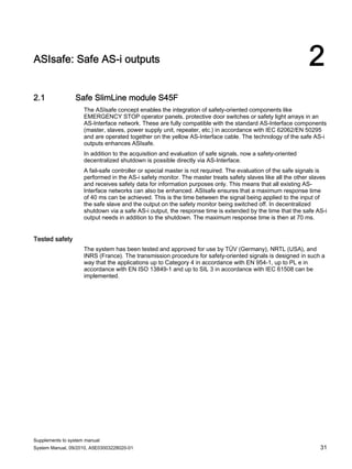 Supplements to system manual
System Manual, 09/2010, A5E03003228020-01 31
ASIsafe: Safe AS-i outputs 2
2.1 Safe SlimLine module S45F
The ASIsafe concept enables the integration of safety-oriented components like
EMERGENCY STOP operator panels, protective door switches or safety light arrays in an
AS-Interface network. These are fully compatible with the standard AS-Interface components
(master, slaves, power supply unit, repeater, etc.) in accordance with IEC 62062/EN 50295
and are operated together on the yellow AS-Interface cable. The technology of the safe AS-i
outputs enhances ASIsafe.
In addition to the acquisition and evaluation of safe signals, now a safety-oriented
decentralized shutdown is possible directly via AS-Interface.
A fail-safe controller or special master is not required. The evaluation of the safe signals is
performed in the AS-i safety monitor. The master treats safety slaves like all the other slaves
and receives safety data for information purposes only. This means that all existing AS-
Interface networks can also be enhanced. ASIsafe ensures that a maximum response time
of 40 ms can be achieved. This is the time between the signal being applied to the input of
the safe slave and the output on the safety monitor being switched off. In decentralized
shutdown via a safe AS-i output, the response time is extended by the time that the safe AS-i
output needs in addition to the shutdown. The maximum response time is then at 70 ms.
Tested safety
The system has been tested and approved for use by TÜV (Germany), NRTL (USA), and
INRS (France). The transmission procedure for safety-oriented signals is designed in such a
way that the applications up to Category 4 in accordance with EN 954-1, up to PL e in
accordance with EN ISO 13849-1 and up to SIL 3 in accordance with IEC 61508 can be
implemented.
 