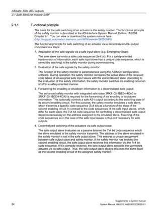ASIsafe: Safe AS-i outputs
2.1 Safe SlimLine module S45F
Supplements to system manual
34 System Manual, 09/2010, A5E03003228020-01
2.1.1 Functional principle
The basis for the safe switching of an actuator is the safety monitor. The functional principle
of the safety monitor is described in the AS-Interface System Manual, Edition 11/2008
Chapter 9.1. You can view or download the system manual here
(http://support.automation.siemens.com/WW/view/en/26250840).
The functional principle for safe switching of an actuator via a decentralized AS-i output
comprises four steps:
1. Acquisition of the safe signals via a safe input slave (e.g. Emergency Stop):
The safe slave transmits a safe code sequence (8x4 bit). For a safety-oriented
transmission of information, each safe input slave has a unique code sequence, which is
saved (by teaching) in the safety monitor during commissioning.
2. Evaluation of the safe signals by the safety monitor:
The function of the safety monitor is parameterized using the ASIMON configuration
software. During operation, the safety monitor compares the actual state of the received
code tables of all assigned safe input slaves with the stored desired state. According to
the evaluation of this safety information, the safety monitor switches its enabling circuit on
or off in a safety-oriented manner.
3. Forwarding the enabling or shutdown information to a decentralized safe output:
The enhanced safety monitor with integrated safe slave 3RK1105-1BE04-4CA0 or
3RK1105-1BG04-4CA0 is required for the forwarding of the enabling or shutdown
information. This optionally controls a safe AS-i output according to the switching state of
its second enabling circuit. For this purpose, the safety monitor emulates a safe slave,
which transmits a specific code sequence (7x4 bit) as a function of the state of the
second enabling circuit. In contrast to the code sequences of the safe input slaves, which
differ for each slave, the 7x4 bit code sequence for controlling a decentralized safe output
depends exclusively on the address assigned to the emulated slave. Teaching of the
code sequences as in the case of the safe input slaves is thus not necessary for safe
outputs.
4. Decentralized switching of the actuators via safe output slave:
The safe output slave evaluates as a passive listener the 7x4 bit code sequence which
the slave emulated in the safety monitor transmits. The address of the slave emulated in
the safety monitor is set in the safe output slave. This ensures a unique assignment
between safe output slave and safety monitor. If the safety monitor has enabled the
second enabling circuit, the safe output slave receives this information via the 7x4 bit
code sequence. If it is correctly received, the safe output slave activates the connected
actuator via its safe output. Thus, the safe output slave always assumes the same state
as the second enabling circuit of the assigned safety monitor.
 