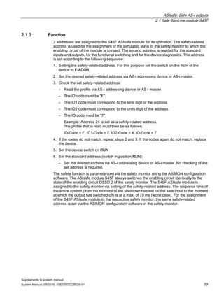 ASIsafe: Safe AS-i outputs
2.1 Safe SlimLine module S45F
Supplements to system manual
System Manual, 09/2010, A5E03003228020-01 39
2.1.3 Function
2 addresses are assigned to the S45F ASIsafe module for its operation. The safety-related
address is used for the assignment of the simulated slave of the safety monitor to which the
enabling circuit of the module is to react. The second address is needed for the standard
inputs and outputs, for the functional switching and for the device diagnostics. The address
is set according to the following sequence:
1. Setting the safety-related address. For this purpose set the switch on the front of the
device to F-ADDR.
2. Set the desired safety-related address via AS-i addressing device or AS-i master.
3. Check the set safety-related address:
– Read the profile via AS-i addressing device or AS-i master.
– The ID code must be "F".
– The ID1 code must correspond to the tens digit of the address.
– The ID2 code must correspond to the units digit of the address.
– The IO code must be "7".
Example: Address 24 is set as a safety-related address.
The profile that is read must then be as follows:
ID-Code = F, ID1-Code = 2, ID2-Code = 4, IO-Code = 7
4. If the codes do not match, repeat steps 2 and 3. If the codes again do not match, replace
the device.
5. Set the device switch on RUN
6. Set the standard address (switch in position RUN):
– Set the desired address via AS-i addressing device or AS-i master. No checking of the
set address is required.
The safety function is parameterized via the safety monitor using the ASIMON configuration
software. The ASIsafe module S45F always switches the enabling circuit identically to the
state of the enabling circuit OSSD 2 of the safety monitor. The S45F ASIsafe module is
assigned to the safety monitor via setting of the safety-related address. The response time of
the entire system (from the moment of the shutdown request on the safe input to the moment
at which the output has switched off) is at a max. of 70 ms (worst case). For the assignment
of the S45F ASIsafe module to the respective safety monitor, the same safety-related
address is set via the ASIMON configuration software in the safety monitor.
 