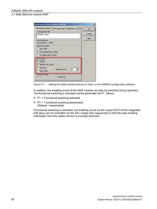 ASIsafe: Safe AS-i outputs
2.1 Safe SlimLine module S45F
Supplements to system manual
40 System Manual, 09/2010, A5E03003228020-01
Figure 2-7 Setting the safety-related address (F-Addr.) in the ASIMON configuration software
In addition, the enabling circuit of the S45F module can also be switched during operation.
The functional switching is activated via the parameter bit P1. Where:
● P1 = 0 functional switching activated
● P1 = 1 functional switching deactivated
(Default = deactivated)
If functional switching is activated, the enabling circuit via the output OUT3 of the integrated
A/B slave can be controlled via the AS-i master (the requirement is that the safe enabling
information from the safety monitor is correctly received).
 