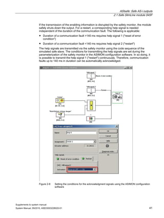 ASIsafe: Safe AS-i outputs
2.1 Safe SlimLine module S45F
Supplements to system manual
System Manual, 09/2010, A5E03003228020-01 41
If the transmission of the enabling information is disrupted by the safety monitor, the module
safely shuts down the output. For a restart, a corresponding help signal is needed
independent of the duration of the communication fault. The following is applicable:
● Duration of a communication fault >140 ms requires help signal 1 ("reset of error
condition")
● Duration of a communication fault <140 ms requires help signal 2 ("restart")
The help signals are transmitted via the safety monitor using the code sequence of the
simulated safe slave. The conditions for transmitting the help signals are set during the
parameterization of the safety monitor in the ASIMON configuration software. In so doing, it
is possible to transmit the help signal 1 ("restart") continuously. Therefore, communication
faults up to 140 ms in duration can be automatically acknowledged.
Figure 2-8 Setting the conditions for the acknowledgment signals using the ASIMON configuration
software
 