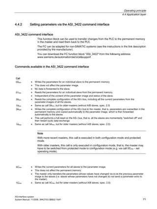 Operating principle
4.4 Application layer
AS-Interface system
System Manual, 11/2008, 3RK2703-3BB02-1AA1 71
4.4.2 Setting parameters via the ASI_3422 command interface
ASI_3422 command interface
This function block can be used to transfer changes from the PLC to the permanent memory
in the master and read them back to the PLC.
The FC can be adapted for non-SIMATIC systems (see the instructions in the link description
provided by the manufacturer).
You can download the FC function block "ASI_3422" from the following address:
www.siemens.de/automation/service&support
Commands available in the ASI_3422 command interface
Call
00hex • Writes the parameters for an individual slave to the permanent memory.
• This does not affect the parameter image.
• No data is forwarded to the slave.
01hex • Reads the parameters for an individual slave from the permanent memory.
• Independent of the content of the parameter image and status of the slave.
39hex • Reads the complete configuration of the AS-i bus, including all the current parameters from the
parameter images of all the slaves.
19hex • Same as call 39hex, but for older masters (without A/B slaves, spec. 2.0)
3Ahex • Writes the complete configuration of the AS-i bus to the master, that is, parameters are overwritten in the
permanent memory and copied automatically to the parameter image, which is then forwarded
automatically to the slaves.
• This call performs a full reset on the AS-i bus, that is, all the slaves are momentarily "switched off" and
then restart cyclic data exchange.
1Ahex • Same as call 3Ahex, but for older masters (without A/B slaves, spec. 2.0)
Note
With more recent masters, this call is executed in both configuration mode and protected
mode.
With older masters, this call is only executed in configuration mode, that is, the master may
have to be switched from protected mode to configuration mode (e.g. via call 0Chex - set
operating mode).
3Chex • Writes the current parameters for all slaves to the parameter image.
• This does not affect the permanent memory.
• The master only transfers the parameters whose values have changed vis-à-vis the previous parameter
image to the slaves (i.e. slaves whose parameters have not changed do not send a parameter echo to
the master).
1Chex • Same as call 3Chex, but for older masters (without A/B slaves, spec. 2.0)
 