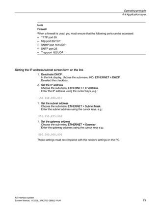 Operating principle
4.4 Application layer
AS-Interface system
System Manual, 11/2008, 3RK2703-3BB02-1AA1 73
Note
Firewall
When a firewall is used, you must ensure that the following ports can be accessed:
• TFTP port 69
• http port 80/TCP
• SNMP port 161/UDP
• SNTP port 25
• Trap port 162/UDP
Setting the IP address/subnet screen form on the link
1. Deactivate DHCP:
In the link display, choose the sub-menu IND. ETHERNET > DHCP.
Deselect the checkbox.
2. Set the IP address
Choose the sub-menu ETHERNET > IP Address.
Enter the IP address using the cursor keys, e.g.:
192.168.000.001
1. Set the subnet address
Choose the sub-menu ETHERNET > Subnet Mask.
Enter the subnet address using the cursor keys, e.g.:
255.255.255.000
1. Set the gateway address
Choose the sub-menu ETHERNET > Gateway.
Enter the gateway address using the cursor keys e.g.:
000.000.000.000
These settings must be compared with the network settings on the PC.
 