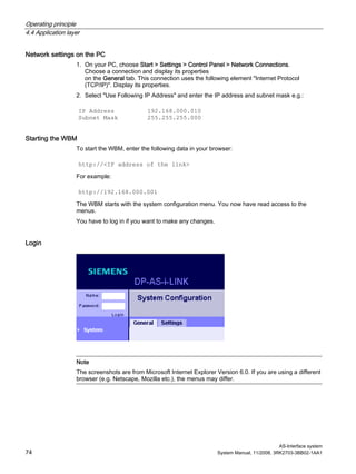 Operating principle
4.4 Application layer
AS-Interface system
74 System Manual, 11/2008, 3RK2703-3BB02-1AA1
Network settings on the PC
1. On your PC, choose Start > Settings > Control Panel > Network Connections.
Choose a connection and display its properties
on the General tab. This connection uses the following element "Internet Protocol
(TCP/IP)". Display its properties.
2. Select "Use Following IP Address" and enter the IP address and subnet mask e.g.:
IP Address 192.168.000.010
Subnet Mask 255.255.255.000
Starting the WBM
To start the WBM, enter the following data in your browser:
http://<IP address of the link>
For example:
http://192.168.000.001
The WBM starts with the system configuration menu. You now have read access to the
menus.
You have to log in if you want to make any changes.
Login
Note
The screenshots are from Microsoft Internet Explorer Version 6.0. If you are using a different
browser (e.g. Netscape, Mozilla etc.), the menus may differ.
 