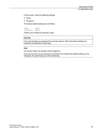 Operating principle
4.4 Application layer
AS-Interface system
System Manual, 11/2008, 3RK2703-3BB02-1AA1 75
In this screen, make the following settings:
● Name
● Password
The factory default settings are as follows:
Name admin
Password admin
Confirm your entries by choosing "Login".
NOTICE
You must change your password for security reasons. When the factory settings are
restored, the password is also reset.
Note
You cannot make any changes without logging in.
If you do not carry out any actions for more than five minutes (this default setting can be
changed), the system logs you off automatically.
 
