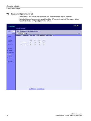 Operating principle
4.4 Application layer
AS-Interface system
78 System Manual, 11/2008, 3RK2703-3BB02-1AA1
"AS-i Slave current parameters" tab
In this menu, you can set the parameter bits. The parameter echo is returned.
Note that these changes are only valid until the DP master is started. The system is then
restarted with the configured parameter values.
 