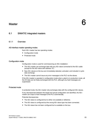 AS-Interface system
System Manual, 11/2008, 3RK2703-3BB02-1AA1 83
Master 6
6.1 SIMATIC integrated masters
6.1.1 Overview
AS-Interface master operating modes
Each AS-i master has two operating modes:
● Configuration mode
● Protected mode
Configuration mode
Configuration mode is used for commissioning an AS-i installation:
● The AS-i master can exchange data with any AS-i slave connected to the AS-i cable
(except for the AS-i slave with address "0").
● New AS-i slaves on the bus are immediately detected, activated, and included in cyclic
data exchange.
● The AS-i master cannot issue any error messages to the PLC via the slaves.
If the AS-i master is operated in configuration mode when a plant is in production mode, all
the I/O data can be freely exchanged with the PLC, although any fault messages are
suppressed.
Protected mode
In protected mode, the AS-i master only exchanges data with the configured AS-i slaves.
If any discrepancies between the target and actual configuration are identified, the AS-i
master can output a fault message to the PLC automatically.
Potential discrepancies:
● The AS-i slave is configured but is either not available or defective.
● The AS-i slave is configured but the wrong AS-i slave type has been connected.
● The AS-i slave has not been configured but is available on the bus.
 