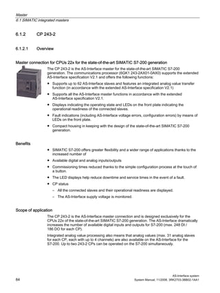 Master
6.1 SIMATIC integrated masters
AS-Interface system
84 System Manual, 11/2008, 3RK2703-3BB02-1AA1
6.1.2 CP 243-2
6.1.2.1 Overview
Master connection for CPUs 22x for the state-of-the-art SIMATIC S7-200 generation
The CP 243-2 is the AS-Interface master for the state-of-the-art SIMATIC S7-200
generation. The communications processor (6GK1 243-2AX01-0AX0) supports the extended
AS-Interface specification V2.1 and offers the following functions:
● Supports up to 62 AS-Interface slaves and features an integrated analog value transfer
function (in accordance with the extended AS-Interface specification V2.1)
● Supports all the AS-Interface master functions in accordance with the extended
AS-Interface specification V2.1.
● Displays indicating the operating state and LEDs on the front plate indicating the
operational readiness of the connected slaves.
● Fault indications (including AS-Interface voltage errors, configuration errors) by means of
LEDs on the front plate.
● Compact housing in keeping with the design of the state-of-the-art SIMATIC S7-200
generation.
Benefits
● SIMATIC S7-200 offers greater flexibility and a wider range of applications thanks to the
increased number of
● Available digital and analog inputs/outputs
● Commissioning times reduced thanks to the simple configuration process at the touch of
a button.
● The LED displays help reduce downtime and service times in the event of a fault.
● CP status
– All the connected slaves and their operational readiness are displayed.
– The AS-Interface supply voltage is monitored.
Scope of application
The CP 243-2 is the AS-Interface master connection and is designed exclusively for the
CPUs 22x of the state-of-the-art SIMATIC S7-200 generation. The AS-Interface dramatically
increases the number of available digital inputs and outputs for S7-200 (max. 248 DI /
186 DO for each CP).
Integrated analog value processing also means that analog values (max. 31 analog slaves
for each CP, each with up to 4 channels) are also available on the AS-Interface for the
S7-200. Up to two 243-2 CPs can be operated on the S7-200 simultaneously.
 