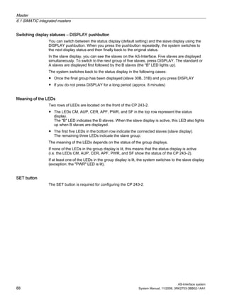 Master
6.1 SIMATIC integrated masters
AS-Interface system
88 System Manual, 11/2008, 3RK2703-3BB02-1AA1
Switching display statuses – DISPLAY pushbutton
You can switch between the status display (default setting) and the slave display using the
DISPLAY pushbutton. When you press the pushbutton repeatedly, the system switches to
the next display status and then finally back to the original status.
In the slave display, you can see the slaves on the AS-Interface. Five slaves are displayed
simultaneously. To switch to the next group of five slaves, press DISPLAY. The standard or
A slaves are displayed first followed by the B slaves (the "B" LED lights up).
The system switches back to the status display in the following cases:
● Once the final group has been displayed (slave 30B, 31B) and you press DISPLAY
● If you do not press DISPLAY for a long period (approx. 8 minutes)
Meaning of the LEDs
Two rows of LEDs are located on the front of the CP 243-2.
● The LEDs CM, AUP, CER, APF, PWR, and SF in the top row represent the status
display.
The "B" LED indicates the B slaves. When the slave display is active, this LED also lights
up when B slaves are displayed.
● The first five LEDs in the bottom row indicate the connected slaves (slave display).
The remaining three LEDs indicate the slave group.
The meaning of the LEDs depends on the status of the group displays.
If none of the LEDs in the group display is lit, this means that the status display is active
(i.e. the LEDs CM, AUP, CER, APF, PWR, and SF show the status of the CP 243–2).
If at least one of the LEDs in the group display is lit, the system switches to the slave display
(exception: the "PWR" LED is lit).
SET button
The SET button is required for configuring the CP 243-2.
 