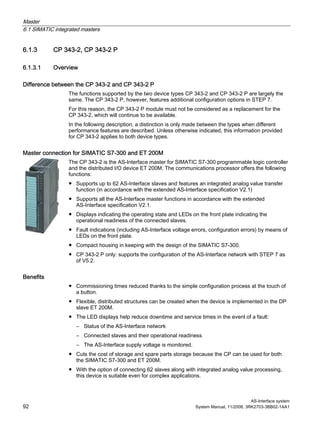 Master
6.1 SIMATIC integrated masters
AS-Interface system
92 System Manual, 11/2008, 3RK2703-3BB02-1AA1
6.1.3 CP 343-2, CP 343-2 P
6.1.3.1 Overview
Difference between the CP 343-2 and CP 343-2 P
The functions supported by the two device types CP 343-2 and CP 343-2 P are largely the
same. The CP 343-2 P, however, features additional configuration options in STEP 7.
For this reason, the CP 343-2 P module must not be considered as a replacement for the
CP 343-2, which will continue to be available.
In the following description, a distinction is only made between the types when different
performance features are described. Unless otherwise indicated, this information provided
for CP 343-2 applies to both device types.
Master connection for SIMATIC S7-300 and ET 200M
The CP 343-2 is the AS-Interface master for SIMATIC S7-300 programmable logic controller
and the distributed I/O device ET 200M. The communications processor offers the following
functions:
● Supports up to 62 AS-Interface slaves and features an integrated analog value transfer
function (in accordance with the extended AS-Interface specification V2.1)
● Supports all the AS-Interface master functions in accordance with the extended
AS-Interface specification V2.1.
● Displays indicating the operating state and LEDs on the front plate indicating the
operational readiness of the connected slaves.
● Fault indications (including AS-Interface voltage errors, configuration errors) by means of
LEDs on the front plate.
● Compact housing in keeping with the design of the SIMATIC S7-300.
● CP 343-2 P only: supports the configuration of the AS-Interface network with STEP 7 as
of V5.2.
Benefits
● Commissioning times reduced thanks to the simple configuration process at the touch of
a button.
● Flexible, distributed structures can be created when the device is implemented in the DP
slave ET 200M.
● The LED displays help reduce downtime and service times in the event of a fault:
– Status of the AS-Interface network
– Connected slaves and their operational readiness
– The AS-Interface supply voltage is monitored.
● Cuts the cost of storage and spare parts storage because the CP can be used for both
the SIMATIC S7-300 and ET 200M.
● With the option of connecting 62 slaves along with integrated analog value processing,
this device is suitable even for complex applications.
 