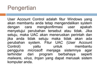 Pengertian
User Account Control adalah fitur Windows yang
akan membantu anda tetap mengendalikan system
dengan cara mengkonfirmasi user apakah
menyetujui perubahan tersebut atau tidak. Jika
setuju, maka UAC akan meneruskan perintah dan
jika anda tidak setuju maka tidak akan ada
perubahan system. Fitur UAC (User Account
Control) yaitu untuk membantu
pengguna microsoft menjaga sistemnya agar
terhindar dari program berbahaya seperti
malware, virus, trojan yang dapat merusak sistem
komputer anda.
 
