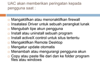UAC akan memberikan peringatan kepada
pengguna saat :
 Mangaktifkan atau menonaktifkan firewall
 Insatalasi Driver untuk sebuah perangkat lunak
 Mengubah tipe akun pengguna
 Install atau uninstall sebuah program
 Install activeX control untuk situs tertentu
 Mengaktifkan Remote Desktop
 Mengatur update otomatis
 Menambah atau mengurangi pengguna akun
 Copy atau paste file dari dan ke folder program
files atau windows
 