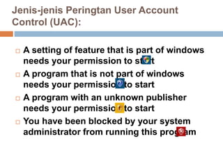 Jenis-jenis Peringtan User Account
Control (UAC):
 A setting of feature that is part of windows
needs your permission to start
 A program that is not part of windows
needs your permission to start
 A program with an unknown publisher
needs your permission to start
 You have been blocked by your system
administrator from running this program
 