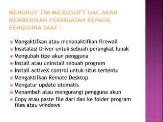  Mangaktifkan atau menonaktifkan firewall
 Insatalasi Driver untuk sebuah perangkat lunak
 Mengubah tipe akun pengguna
 Install atau uninstall sebuah program
 Install activeX control untuk situs tertentu
 Mengaktifkan Remote Desktop
 Mengatur update otomatis
 Menambah atau mengurangi pengguna akun
 Copy atau paste file dari dan ke folder program
files atau windows
 