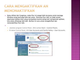  Kalau dilihat dari fungsinya, maka fitur ini sangat baik terutama untuk menjaga
Windows tetap berfungsi baik dan aman. Tentunya fitur UAC ini tidak terlalu
diperlukan bahkan bisa cukup merepotkan karena setiap kali meinginstall aplikasi,
kita selalu dihalangi oleh UAC. Berikut ini cara untuk mengaktifkan dan
menonaktifkan fitur UAC.

 Jalankan program Control Panel. (Klik tombol Start > Control Panel).
 Di dalam Control Panel, klik User Accounts and Family Safety > User Accounts.
 