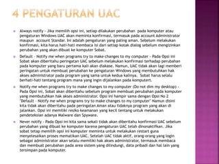  Always notify - Jika memilih opsi ini, setiap dilakukan perubahan pada komputer atau
pengaturan Windows UAC akan meminta konfirmasi, termasuk pada account Administrator
maupun account Standar. Ini adalah pengaturan yang paling aman. Sebelum melakukan
konfirmasi, kita harus hati-hati membaca isi dari setiap kotak dialog sebelum mengizinkan
perubahan yang akan dibuat ke komputer Sobat.
 Default – Notify me when programs try to make changes to my computer - Pada Opsi ini
Sobat akan diberitahu peringatan UAC sebelum melakukan konfirmasi terhadap perubahan
pada komputer yang baru pertama kali akan diakase. Namun, UAC tidak akan lagi memberi
peringatan untuk membuat perubahan ke pengaturan Windows yang membutuhkan hak
akses administrator pada program yang sama untuk kedua kalinya. Sobat harus selalu
berhati-hati tentang program mana yang ingin dijalankan pada komputert.
 Notify me when programs try to make changes to my computer (Do not dim my desktop) -
Pada Opsi ini, Sobat akan diberitahu sebelum program membuat perubahan pada komputer
yang membutuhkan hak akses administrator. Opsi ini hampir sama dengan Opsi No 2
"Default – Notify me when programs try to make changes to my computer" Namun disini
kita tidak akan diberitahu pada peringatan Aman atau tidaknya program yang akan di
jalankan. Opsi ini memiliki resiko keamanan yang kecil tentang untuk melakukan
pendeteksian adanya Malware dan Spyware.
 Never notify - Pada Opsi ini kita sama sekali tidak akan diberitahu konfirmasi UAC sebelum
perubahan yang dibuat ke komputer karena pengaturan UAC telah dinonaktifkan. Jika
sobat tetap memilih opsi ini komputer meminta untuk melakukan restart guna
menyelesaikan proses mematikan UAC. Setelah UAC tidak aktif, orang-orang yang login
sebagai administrator akan selalu memiliki hak akses administrator, termasuk membaca
dan membuat perubahan pada area sistem yang dilindungi, data pribadi dan hal lain yang
tersimpan pada komputer.
 