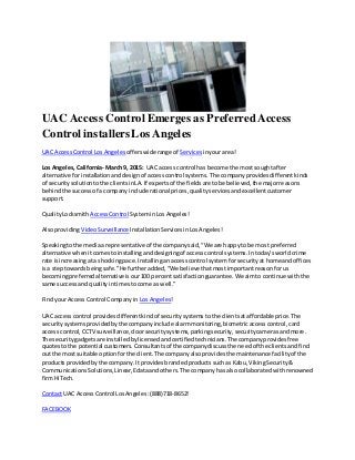 UAC Access Control Emerges as PreferredAccess
Control installersLos Angeles
UAC AccessControl Los Angeles offerswiderange of Services inyourarea!
Los Angeles,California- March9, 2015: UAC access control has become the mostsoughtafter
alternative forinstallationanddesignof accesscontrol systems.The companyprovidesdifferentkinds
of securitysolutiontothe clientsinLA.If expertsof the fieldsare tobe believed,the majorreasons
behindthe successof a companyinclude rational prices,qualityservicesandexcellentcustomer
support.
QualityLocksmith AccessControl SysteminLosAngeles!
AlsoprovidingVideoSurveillance Installation ServicesinLosAngeles!
Speakingtothe mediaa representative of the companysaid,“We are happyto be most preferred
alternative whenitcomestoinstallinganddesigningof accesscontrol systems.Intoday’sworldcrime
rate isincreasingata shockingpace.Installinganaccesscontrol systemforsecurityat home andoffices
isa steptowardsbeingsafe.”He furtheradded,“We believe thatmostimportantreasonforus
becomingpreferredalternativeisour100 percentsatisfactionguarantee.We aimto continue withthe
same successand qualityintimestocome as well.”
FindyourAccessControl Companyin Los Angeles!
UAC access control providesdifferentkindof securitysystemstothe clientsataffordableprice.The
securitysystemsprovidedbythe companyinclude alarmmonitoring,biometricaccesscontrol,card
access control,CCTV surveillance,doorsecuritysystems,parkingsecurity,securitycamerasandmore.
The securitygadgetsare installedbylicensedandcertifiedtechnicians.The companyprovidesfree
quotestothe potential customers.Consultantsof the companydiscussthe needof the clientsandfind
out the mostsuitable optionforthe client.The companyalsoprovidesthe maintenance facilityof the
productsprovidedbythe company.Itprovidesbrandedproductssuchas Kabu,VikingSecurity&
CommunicationsSolutions,Linear,Edataandothers.The company hasalsocollaboratedwithrenowned
firmHiTech.
Contact UAC AccessControl LosAngeles:(888)718-8652!
FACEBOOK
 
