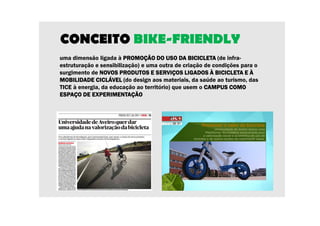 CONCEITO BIKE-FRIENDLY 
uma dimensão ligada à PROMOÇÃO DO PPPRRROOOMMMOOOÇÇÇÃÃÃOOO DDDOOO UUUUSSSSOOOO DDDDAAAA BBBBIIIICCCCIIIICCCCLLLLEEEETTTTAAAA (de infra-estruturação 
e sensibilização) e uma outra de criação de condições para o 
surgimento de NNNNOOOOVVVVOOOOSSSS PPPPRRRROOOODDDDUUUUTTTTOOOOSSSS EEEE SSSSEEEERRRRVVVVIIIIÇÇÇÇOOOOSSSS LLLLIIIIGGGGAAAADDDDOOOOSSSS ÀÀÀÀ BBBBIIIICCCCIIIICCCCLLLLEEEETTTTAAAA EEEE ÀÀÀÀ 
MMMMOOOOBBBBIIIILLLLIIIIDDDDAAAADDDDEEEE CCCCIIIICCCCLLLLÁÁÁÁVVVVEEEELLLL (do design aos materiais, da saúde ao turismo, das 
TICE à energia, da educação ao território) que usem o CCCCAAAAMMMMPPPPUUUUSSSS CCCCOOOOMMMMOOOO 
EEEESSSSPPPPAAAAÇÇÇÇOOOO DDDDEEEE EEEEXXXXPPPPEEEERRRRIIIIMMMMEEEENNNNTTTTAAAAÇÇÇÇÃÃÃÃOOOO 
 