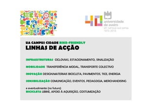 UA CAMPUS CIDADE BIKE-FRIENDLY 
LINHAS DE ACÇÃO 
INFRAESTRUTURAS CICLOVIAS, ESTACIONAMENTO, SINALIZAÇÃO 
MOBILIDADE TRANSFERÊNCIA MODAL, TRANSPORTE COLECTIVO 
INOVAÇÃO DESIGN/MATERIAIS BICICLETA, PAVIMENTOS, TICE, ENERGIA 
SENSIBILIZAÇÃO COMUNICAÇÃO, EVENTOS, PEDAGOGIA, MERCHANDISING 
e eventualmente (no futuro) 
BICICLETA UBIKE, APOIO À AQUISIÇÃO, COSTUMIZAÇÃO 
 
