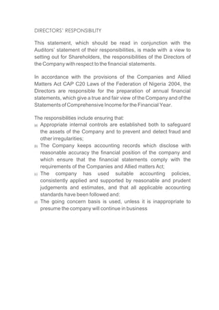 DIRECTORS’ RESPONSIBILITY
This statement, which should be read in conjunction with the
Auditors’ statement of their responsibilities, is made with a view to
setting out for Shareholders, the responsibilities of the Directors of
the Company with respect to the financial statements.
In accordance with the provisions of the Companies and Allied
Matters Act CAP C20 Laws of the Federation of Nigeria 2004, the
Directors are responsible for the preparation of annual financial
statements, which give a true and fair view of the Company and of the
Statements of Comprehensive Income for the Financial Year.
The responsibilities include ensuring that:
(a) Appropriate internal controls are established both to safeguard
the assets of the Company and to prevent and detect fraud and
other irregularities;
(b) The Company keeps accounting records which disclose with
reasonable accuracy the financial position of the company and
which ensure that the financial statements comply with the
requirements of the Companies and Allied matters Act;
(c) The company has used suitable accounting policies,
consistently applied and supported by reasonable and prudent
judgements and estimates, and that all applicable accounting
standards have been followed and:
(d) The going concern basis is used, unless it is inappropriate to
presume the company will continue in business
 