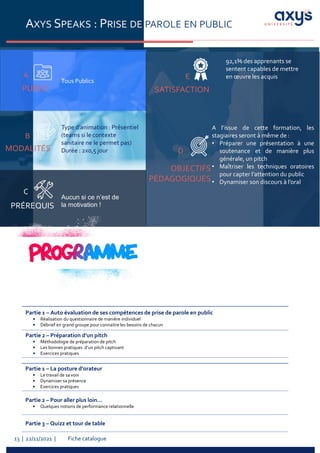 Fiche catalogue
13 | 22/11/2021 |
AXYS SPEAKS : PRISE DE PAROLE EN PUBLIC
PUBLIC
A
Tous Publics
PRÉREQUIS
C
MODALITÉS
B
Aucun si ce n’est de
la motivation !
Type d’animation : Présentiel
(teams si le contexte
sanitaire ne le permet pas)
Durée : 2x0,5 jour
A l’issue de cette formation, les
stagiaires seront à même de :
• Préparer une présentation à une
soutenance et de manière plus
générale, un pitch
• Maîtriser les techniques oratoires
pour capter l’attention du public
• Dynamiser son discours à l’oral
SATISFACTION
OBJECTIFS
PÉDAGOGIQUES
D
E
Partie 1 – Auto évaluation de ses compétences de prise de parole en public
• Réalisation du questionnaire de manière individuel
• Débrief en grand groupe pour connaitre les besoins de chacun
Partie 2 – Préparation d’un pitch
• Méthodologie de préparation de pitch
• Les bonnes pratiques d’un pitch captivant
• Exercices pratiques
Partie 1 – La posture d’orateur
• Le travail de sa voix
• Dynamiser sa présence
• Exercices pratiques
Partie 2 – Pour aller plus loin…
• Quelques notions de performance relationnelle
Partie 3 – Quizz et tour de table
92,1% des apprenants se
sentent capables de mettre
en œuvre les acquis
 