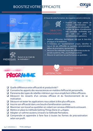 Fiche catalogue
14 | 22/11/2021 |
BOOSTEZVOTRE EFFICACITE
PUBLIC
Tous Publics
PRÉREQUIS
MODALITÉS
OBJECTIFS
PÉDAGOGIQUES
• Explorer une large palette de
champs d’amélioration en
termes d’efficacité individuelle.
• Profiter de pistes d’amélioration
très concrètes, profitables quel
que soit son profil, et
immédiatement opératoire.
Aucun si ce n’est de
la motivation !
Type d’animation : Présentiel
(teams si le contexte
sanitaire ne le permet pas)
Durée : 1,5 jours
A l’issue de cette formation, les stagiaires seront à même de :
SATISFACTION
❑ Quelle différence entre efficacité et productivité ?
❑ Connaitre les apports des neurosciences en matière d’efficacité personnelle.
❑ Panorama des types de rebelles intérieurs qui nous empêchent d’être efficaces.
❑ Découvrir les ressorts d’un cerveau efficace et du fonctionnement de sa
motivation.
❑ Découvrir et tester les applications nous aidant à être plus efficaces.
❑ Inscrire son efficacité dans une boucle d’amélioration continue.
❑ Maximiser son travail au quotidien en vidant son cerveau d’éléments entravant.
❑ Mettre en place la méthode GettingThings Done en 4 étapes.
❑ Adopter un rythme soutenu à travers la méthode Pomodoro.
❑ Comprendre et apprendre à faire face à toutes les formes de procrastination
selon son profil.
• Explorer différentes thématiques tels que le bien-être
physique ou la motivation.
• Comprendre son fonctionnement propre, identifier la
nature de ses difficultés au quotidien (procrastination,
défaut de priorisation, épuisement...).
• Découvrir les méthodes issues des différentes écoles de
pensée (systémie, PNL, psychologie positive)
• Mesurer et optimiser ses performances au quotidien.
9,3 / 10 Note moyenne de
satisfaction
 