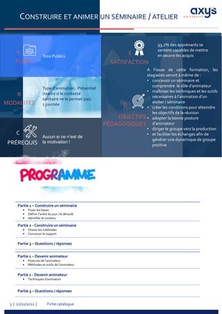 Fiche catalogue
3 | 22/11/2021 |
CONSTRUIRE ET ANIMER UN SÉMINAIRE / ATELIER
PUBLIC
A
Tous Publics
PRÉREQUIS
C
MODALITÉS
B
Aucun si ce n’est de
la motivation !
Type d’animation : Présentiel
(teams si le contexte
sanitaire ne le permet pas)
1 journée
A l’issue de cette formation, les
stagiaires seront à même de :
• concevoir un séminaire et
comprendre le rôle d’animateur
• maîtriser les techniques et les outils
nécessaires à l’animation d’un
atelier / séminaire
• créer les conditions pour atteindre
les objectifs de la réunion
• adopter la bonne posture
d’animateur
• diriger le groupe vers la production
• et faciliter les échanges afin de
générer une dynamique de groupe
positive
93,2% des apprenants se
sentent capables de mettre
en œuvre les acquis
SATISFACTION
OBJECTIFS
PÉDAGOGIQUES
D
E
Partie 1 – Construire un séminaire
• Poser les bases
• Définir l’ordre du jour / le déroulé
• Identifier le contenu
Partie 2 - Construire un séminaire
• Choisir les méthodes
• Concevoir le support
Partie 3 – Questions / réponses
Partie 1 – Devenir animateur
• Postures de l’animateur
• Méthodes et outils de l’animateur
Partie 2 - Devenir animateur
• Techniques d’animation
Partie 3 – Questions / réponses
 
