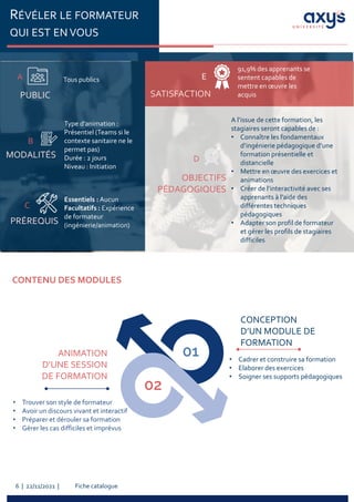 Fiche catalogue
6 | 22/11/2021 |
RÉVÉLER LE FORMATEUR
QUI EST EN VOUS
CONCEPTION
D’UN MODULE DE
FORMATION
• Cadrer et construire sa formation
• Elaborer des exercices
• Soigner ses supports pédagogiques
ANIMATION
D’UNE SESSION
DE FORMATION
• Trouver son style de formateur
• Avoir un discours vivant et interactif
• Préparer et dérouler sa formation
• Gérer les cas difficiles et imprévus
CONTENU DES MODULES
PUBLIC
A Tous publics
PRÉREQUIS
C
Essentiels : Aucun
Facultatifs : Expérience
de formateur
(ingénierie/animation)
MODALITÉS
B
Type d’animation :
Présentiel (Teams si le
contexte sanitaire ne le
permet pas)
Durée : 2 jours
Niveau : Initiation
SATISFACTION
E
91,9% des apprenants se
sentent capables de
mettre en œuvre les
acquis
OBJECTIFS
PÉDAGOGIQUES
A l’issue de cette formation, les
stagiaires seront capables de :
• Connaître les fondamentaux
d’ingénierie pédagogique d’une
formation présentielle et
distancielle
• Mettre en œuvre des exercices et
animations
• Créer de l’interactivité avec ses
apprenants à l’aide des
différentes techniques
pédagogiques
• Adapter son profil de formateur
et gérer les profils de stagiaires
difficiles
D
 