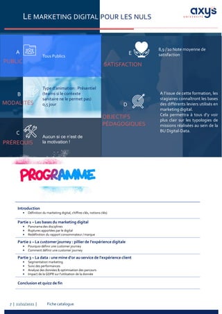 Fiche catalogue
7 | 22/11/2021 |
LE MARKETING DIGITAL POUR LES NULS
PUBLIC
A
Tous Publics
PRÉREQUIS
C
MODALITÉS
B
Aucun si ce n’est de
la motivation !
Type d’animation : Présentiel
(teams si le contexte
sanitaire ne le permet pas)
0,5 jour
A l’issue de cette formation, les
stagiaires connaîtront les bases
des différents leviers utilisés en
marketing digital.
Cela permettra à tous d’y voir
plus clair sur les typologies de
missions réalisées au sein de la
BU Digital-Data.
SATISFACTION
OBJECTIFS
PÉDAGOGIQUES
D
E
Introduction
• Définition du marketing digital, chiffres clés, notions clés)
Partie 1 – Les bases du marketing digital
• Panorama des disciplines
• Ruptures apportées par le digital
• Redéfinition du rapport consommateur / marque
Partie 2 – La customer journey : pillier de l’expérience digitale
• Pourquoi définir une customer journey
• Comment définir une customer journey
Partie 3 – La data : une mine d’or au service de l’expérience client
• Segmentation marketing
• Suivi des performances
• Analyse des données & optimisation des parcours
• Impact de la GDPR sur l’utilisation de la donnée
Conclusion et quizz de fin
8,9 / 10 Note moyenne de
satisfaction
 