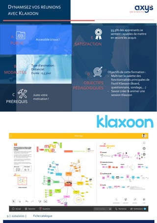 Fiche catalogue
9 | 22/11/2021 |
DYNAMISEZ VOS RÉUNIONS
AVEC KLAXOON
PUBLIC
A
Accessible à tous !
PRÉREQUIS
C Juste votre
motivation !
MODALITÉS
B Type d’animation :
Distanciel
Durée : 0,5 jour
SATISFACTION
E
OBJECTIFS
PÉDAGOGIQUES
D
Objectifs de cette formation :
- Maîtriser la palette des
fonctionnalités principales de
l’outil Klaxoon (Board,
questionnaire, sondage,…)
- Savoir créer & animer une
session Klaxoon
93,9% des apprenants se
sentent capables de mettre
en œuvre les acquis
 