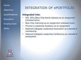 Home
                     INTEGRATION OF ePORTFOLIO
Objective

Qualifications   Integrated into:
                 •   EDL 297a (Blue Chip theme classes) as an assignment
Education            (checked twice)
Employment       •   Blue Chip Internship as an assignment (checked once)
                 •   Provost’s Leadership Academy as an assignment
Skills           •   National Collegiate Leadership Association as a benefit of
                     membership
                 •   National Collegiate Leadership Conference as a benefit of
                     participation
 