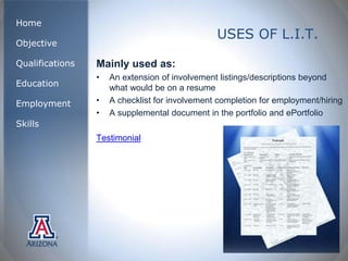 Home
                                                USES OF L.I.T.
Objective

Qualifications   Mainly used as:
                 •   An extension of involvement listings/descriptions beyond
Education            what would be on a resume
Employment       •   A checklist for involvement completion for employment/hiring
                 •   A supplemental document in the portfolio and ePortfolio
Skills
                 Testimonial
 