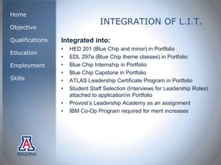 Home
                                 INTEGRATION OF L.I.T.
Objective

Qualifications   Integrated into:
                 •   HED 201 (Blue Chip and minor) in Portfolio
Education
                 •   EDL 297a (Blue Chip theme classes) in Portfolio
Employment       •   Blue Chip Internship in Portfolio
                 •   Blue Chip Capstone in Portfolio
Skills           •   ATLAS Leadership Certificate Program in Portfolio
                 •   Student Staff Selection (Interviews for Leadership Roles)
                     attached to application/in Portfolio
                 •   Provost’s Leadership Academy as an assignment
                 •   IBM Co-Op Program required for merit increases
 