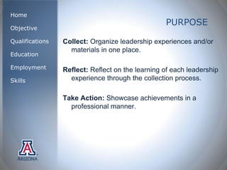 Home
                                                  PURPOSE
Objective

Qualifications   Collect: Organize leadership experiences and/or
                   materials in one place.
Education

Employment       Reflect: Reflect on the learning of each leadership
Skills             experience through the collection process.

                 Take Action: Showcase achievements in a
                   professional manner.
 