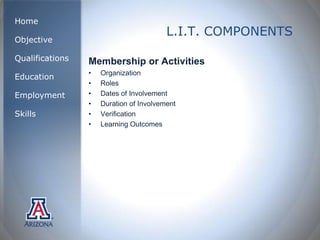 Home
                                         L.I.T. COMPONENTS
Objective

Qualifications   Membership or Activities
                 •   Organization
Education
                 •   Roles
Employment       •   Dates of Involvement
                 •   Duration of Involvement
Skills           •   Verification
                 •   Learning Outcomes
 