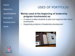 Home
                                      USES OF PORTFOLIO
Objective

Qualifications   Mainly used at the beginning of leadership
                   program involvement as:
Education
                 •   A means to allow students to plan and organize their future
Employment           involvement
                 •   Supporting evidence of leadership development
Skills
 