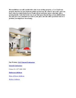 Room additions can add considerable value to an existing property, a 2 or 3 bedroom
property that has an extra bedroom added can increase the value by up to 30% and even
more value in a much desired area. People always need more space, especially with a
growing family. And what better way to get that space than having a room addition that
not only gives you a fantastic new look to your place, but also adds a practical sense to a
problem you might have been facing.
Our Website: UAC General Contractors
General Contractors
Contact Us: (877) 806-5590
Bathroom Additions
Home & Room Additions
Kitchen Additions
 