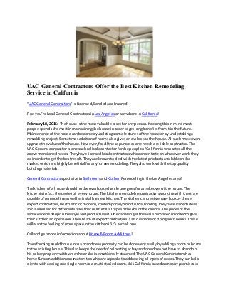 UAC General Contractors Offer the Best Kitchen Remodeling
Service in California
“UAC General Contractors”is Licensed,BondedandInsured!
Fine you’re Local General Contractors inLos Angeles oranywhere in California!
February 18, 2015: The house isthe mostvaluable assetfor anyperson.Keepingthisinmindmost
people spendsthe mostinmaintainingthe house inordertogetlongbenefitsfromitinthe future.
Maintenance of the house can be done byupdatingsome featuresof the house orby undertakinga
remoldingproject.Sometimesadditionof roomsalsogivesanew lookto the house.All suchmakeovers
upgrade the value of the house.However,forall these purposesone needsareliable contractor.The
UAC General contractoris one such reliablecontactorforthe people of Californiawhocaterall the
above mentionedneeds.Theyhave licensedlocal contractorswhoconcentrate onwhateverworkthey
do inorderto get the bestresult.Theyare knownto deal withthe latestproductsavailableonthe
marketwhichare highlybeneficial foranyhome remodeling.Theyalsoworkwiththe topquality
buildingmaterials.
General Contractors specializein BathroomandKitchen Remodelinginthe LosAngelesarea!
The kitchenof a house shouldnotbe overlookedwhile one goesforamakeoverof the house.The
kitchenisinfact the centerof everyhouse.The kitchenremodelingcontractorsworkingwiththemare
capable of remodelingaswell asinstallingnew kitchen.The kitchencanbe givenanylookbythese
expertcontractors,be itrustic or modern,contemporaryorindustrial looking.Theyhave variedideas
and a whole lotof differentstylesthatwillfulfill all typesof needsof the clients.The pricesof the
servicesdependuponthe style andproductused.One canalsoget the wallsremovedinordertogive
theirkitchenanopenlook.Their teamof expertcontractorsisalsocapable of doingsuchworks.These
will alsothe feelingof more space inthe kitchenif it’sasmall one.
Call and getmore informationabout Home &Room Additions!
Transforminganoldhouse intoa brand new propertycanbe done veryeasilybyaddingaroom or home
to the existinghouse.Thisalsokeepsthe needof relocatingatbayand one doesnothave to abandon
hisor her propertywithwhichhe orshe is emotionallyattached.The UACGeneral Contractorshas
home & room additioncontractorstoowhoare capable to addressingall typesof needs.Theycanhelp
clientswithaddingone singleroomora multi storiedroom.thisCaliforniabasedcompanypromisesto
 