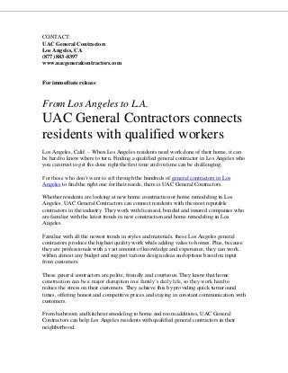 CONTACT:
UAC General Contractors
Los Angeles, CA
(877) 883-8397
www.uacgeneralcontractors.com
For immediate release
From Los Angeles to L.A.
UAC General Contractors connects
residents with qualified workers
Los Angeles, Calif. – When Los Angeles residents need work done of their home, it can
be hard to know where to turn. Finding a qualified general contractor in Los Angeles who
you can trust to get the done right the first time and on time can be challenging.
For those who don’t want to sift through the hundreds of general contractors in Los
Angeles to find the right one for their needs, there is UAC General Contractors.
Whether residents are looking at new home construction or home remodeling in Los
Angeles, UAC General Contractors can connect residents with the most reputable
contractors in the industry. They work with licensed, bonded and insured companies who
are familiar with the latest trends in new construction and home remodeling in Los
Angeles.
Familiar with all the newest trends in styles and materials, these Los Angeles general
contractors produce the highest quality work while adding value to homes. Plus, because
they are professionals with a vast amount of knowledge and experience, they can work
within almost any budget and suggest various design ideas and options based on input
from customers.
These general contractors are polite, friendly and courteous. They know that home
construction can be a major disruption in a family’s daily life, so they work hard to
reduce the stress on their customers. They achieve this by providing quick turnaround
times, offering honest and competitive prices and staying in constant communication with
customers.
From bathroom and kitchen remodeling to home and room additions, UAC General
Contractors can help Los Angeles residents with qualified general contractors in their
neighborhood.
 